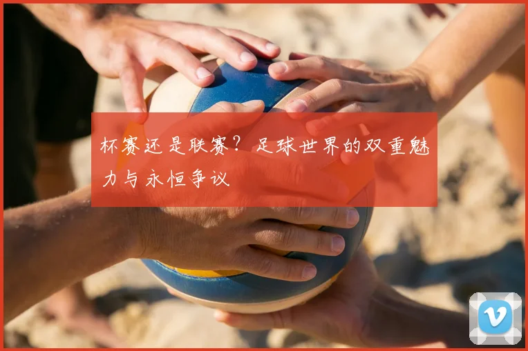 杯赛还是联赛？足球世界的双重魅力与永恒争议