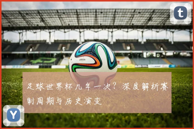 足球世界杯几年一次?深度解析赛制周期与历史演变