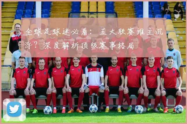 全球足球迷必看:五大联赛谁主沉浮?深度解析顶级赛事格局