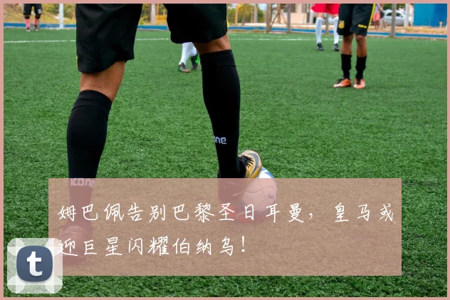 姆巴佩告别巴黎圣日耳曼，皇马或迎巨星闪耀伯纳乌！